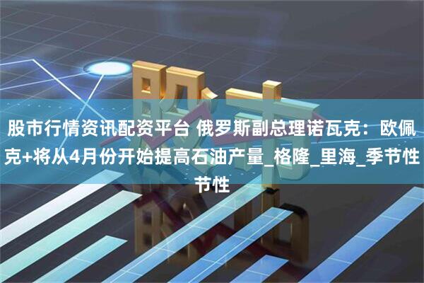 股市行情资讯配资平台 俄罗斯副总理诺瓦克：欧佩克+将从4月份开始提高石油产量_格隆_里海_季节性