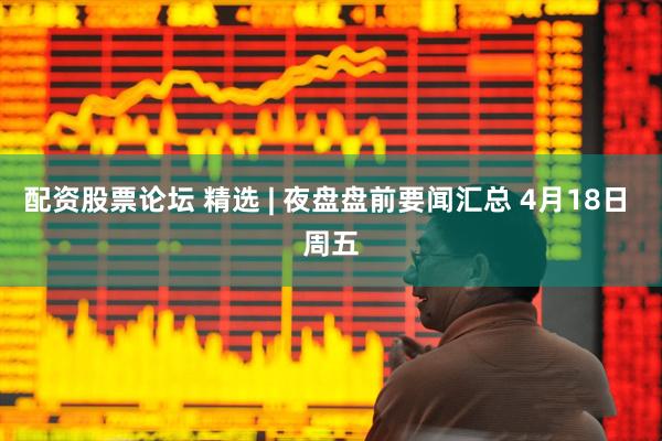 配资股票论坛 精选 | 夜盘盘前要闻汇总 4月18日 周五