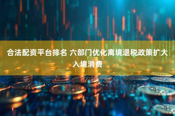 合法配资平台排名 六部门优化离境退税政策扩大入境消费