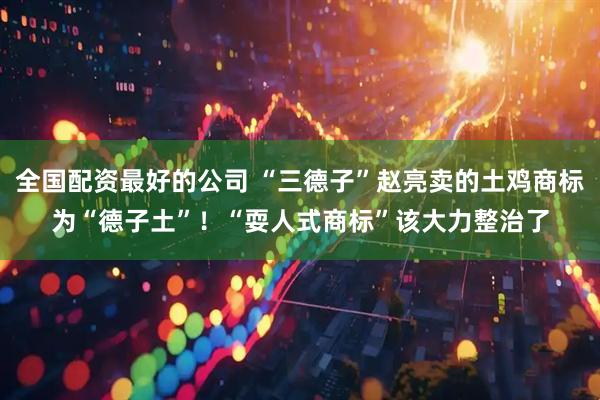 全国配资最好的公司 “三德子”赵亮卖的土鸡商标为“德子土”！“耍人式商标”该大力整治了