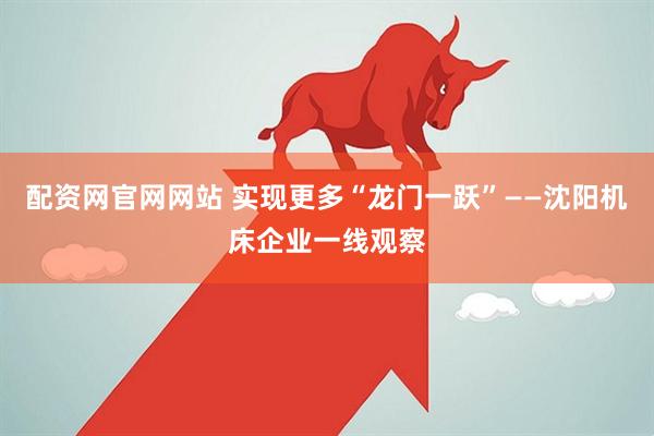 配资网官网网站 实现更多“龙门一跃”——沈阳机床企业一线观察