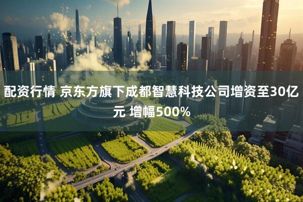 配资行情 京东方旗下成都智慧科技公司增资至30亿元 增幅500%