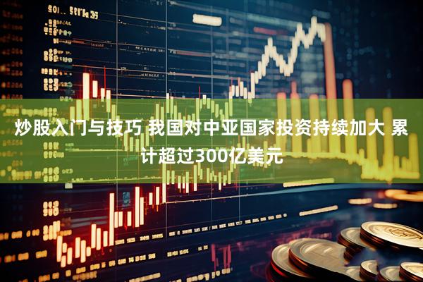 炒股入门与技巧 我国对中亚国家投资持续加大 累计超过300亿美元