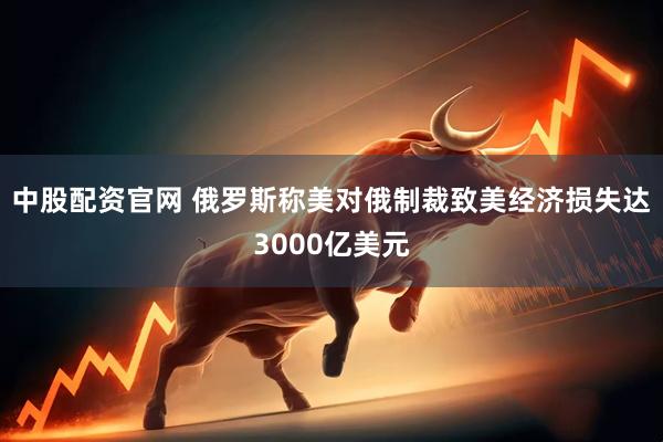 中股配资官网 俄罗斯称美对俄制裁致美经济损失达3000亿美元