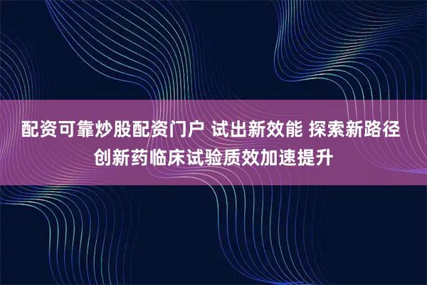 配资可靠炒股配资门户 试出新效能 探索新路径 创新药临床试验质效加速提升