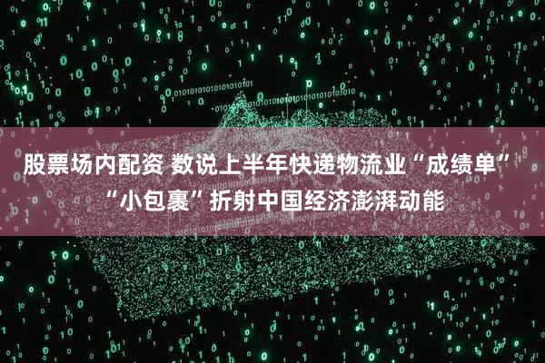 股票场内配资 数说上半年快递物流业“成绩单” “小包裹”折射中国经济澎湃动能