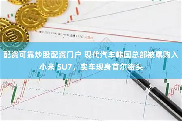 配资可靠炒股配资门户 现代汽车韩国总部被曝购入小米 SU7，实车现身首尔街头