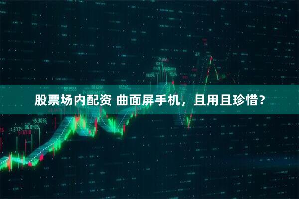 股票场内配资 曲面屏手机，且用且珍惜？