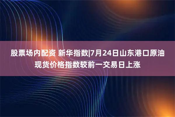 股票场内配资 新华指数|7月24日山东港口原油现货价格指数较前一交易日上涨