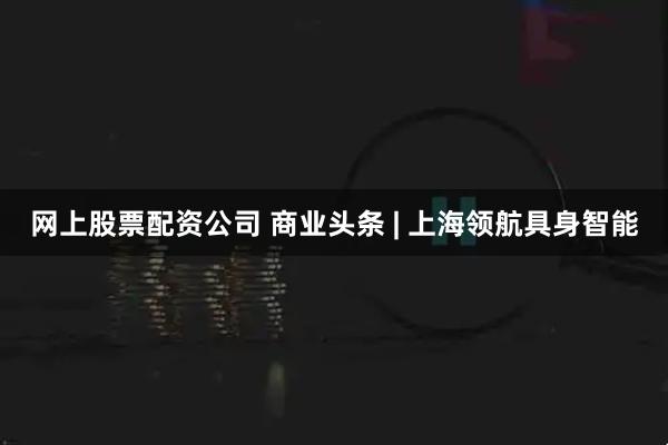 网上股票配资公司 商业头条 | 上海领航具身智能