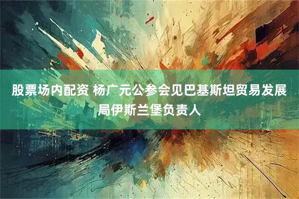 股票场内配资 杨广元公参会见巴基斯坦贸易发展局伊斯兰堡负责人