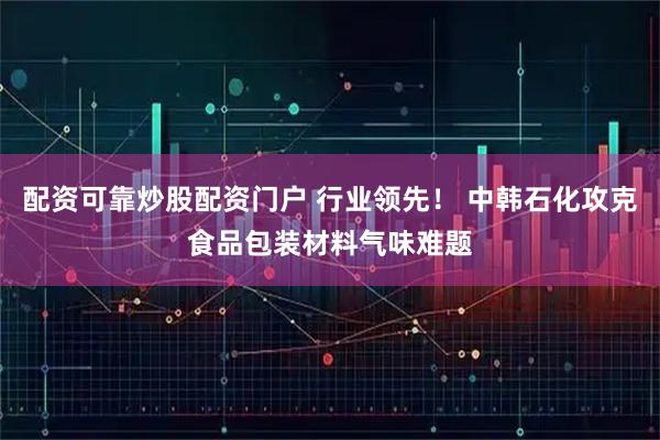 配资可靠炒股配资门户 行业领先！ 中韩石化攻克食品包装材料气味难题