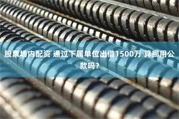 股票场内配资 通过下属单位出借1500万 算挪用公款吗？