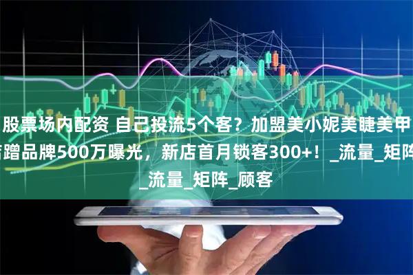 股票场内配资 自己投流5个客？加盟美小妮美睫美甲连锁店蹭品牌500万曝光，新店首月锁客300+！_流量_矩阵_顾客