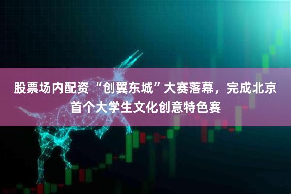 股票场内配资 “创翼东城”大赛落幕，完成北京首个大学生文化创意特色赛