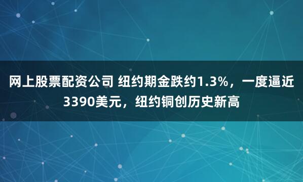 网上股票配资公司 纽约期金跌约1.3%，一度逼近3390美元，纽约铜创历史新高