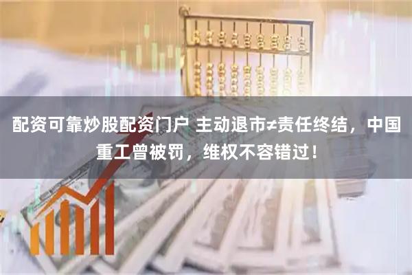 配资可靠炒股配资门户 主动退市≠责任终结，中国重工曾被罚，维权不容错过！