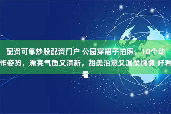 配资可靠炒股配资门户 公园穿裙子拍照，10个动作姿势，漂亮气质又清新，甜美治愈又温柔慵懒 好看