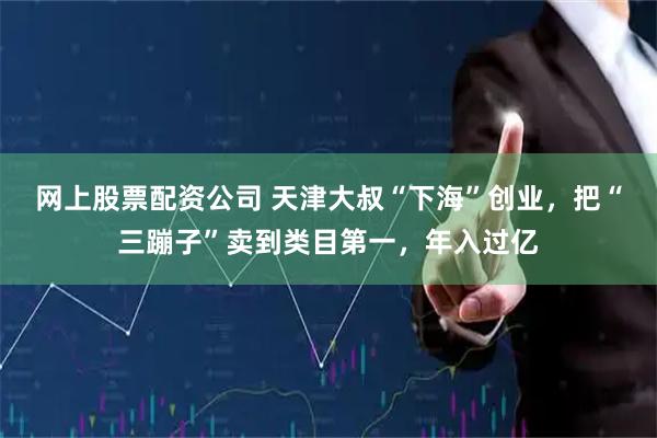 网上股票配资公司 天津大叔“下海”创业，把“三蹦子”卖到类目第一，年入过亿