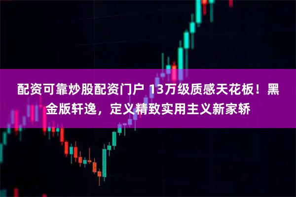 配资可靠炒股配资门户 13万级质感天花板！黑金版轩逸，定义精致实用主义新家轿