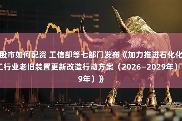 股市如何配资 工信部等七部门发布《加力推进石化化工行业老旧装置更新改造行动方案（2026—2029年）》