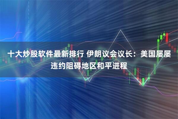 十大炒股软件最新排行 伊朗议会议长：美国屡屡违约阻碍地区和平进程