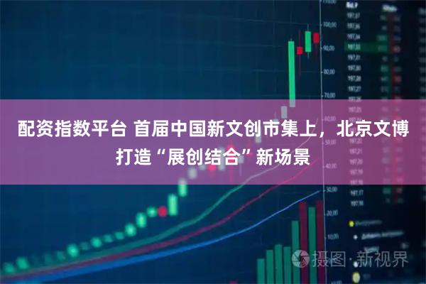 配资指数平台 首届中国新文创市集上，北京文博打造“展创结合”新场景