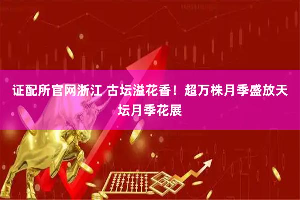 证配所官网浙江 古坛溢花香！超万株月季盛放天坛月季花展
