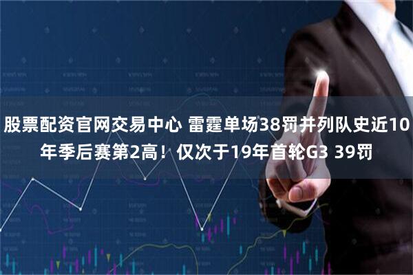 股票配资官网交易中心 雷霆单场38罚并列队史近10年季后赛第2高！仅次于19年首轮G3 39罚