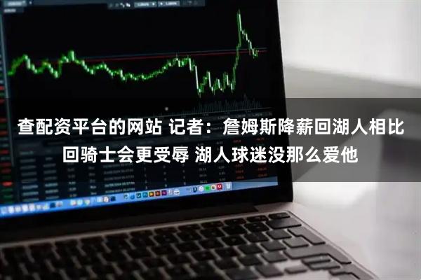 查配资平台的网站 记者：詹姆斯降薪回湖人相比回骑士会更受辱 湖人球迷没那么爱他