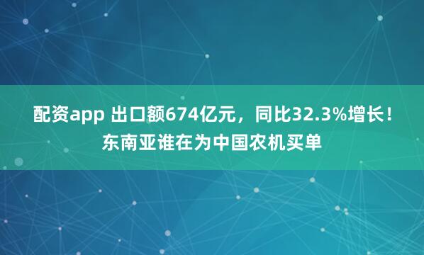 配资app 出口额674亿元,同比32.3%增长!东南亚谁在为中国农机买单