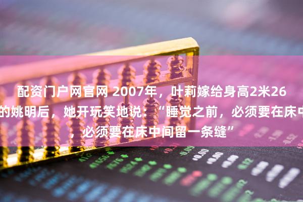 配资门户网官网 2007年,叶莉嫁给身高2米26体重400多斤的姚明后,她开玩笑地说:“睡觉之前,必须要在床中间留一条缝”