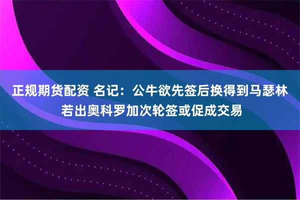 正规期货配资 名记:公牛欲先签后换得到马瑟林 若出奥科罗加次轮签或促成交易