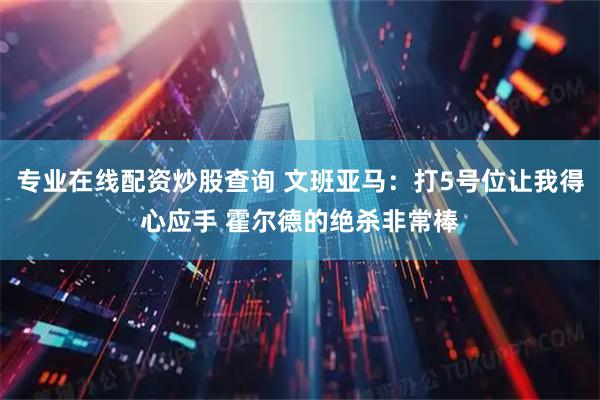 专业在线配资炒股查询 文班亚马：打5号位让我得心应手 霍尔德的绝杀非常棒