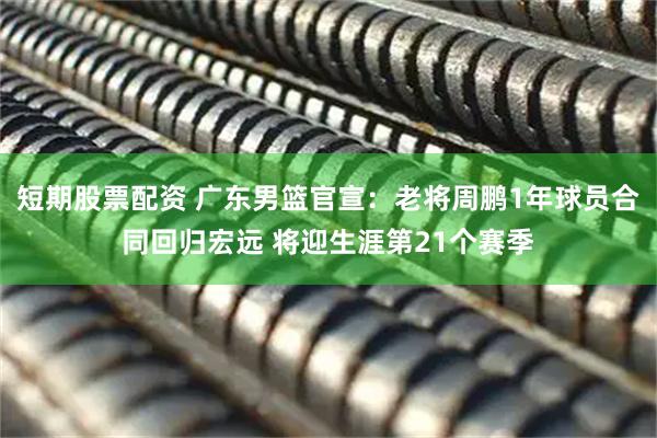 短期股票配资 广东男篮官宣：老将周鹏1年球员合同回归宏远 将迎生涯第21个赛季