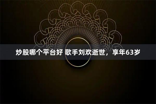 炒股哪个平台好 歌手刘欢逝世，享年63岁