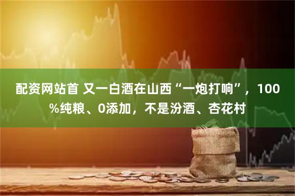 配资网站首 又一白酒在山西“一炮打响”，100%纯粮、0添加，不是汾酒、杏花村